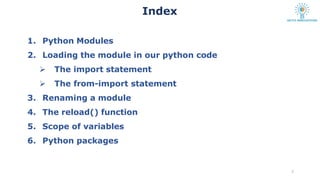 1. Python Modules
2. Loading the module in our python code
 The import statement
 The from-import statement
3. Renaming a module
4. The reload() function
5. Scope of variables
6. Python packages
2
Index
 