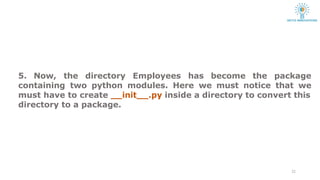 5. Now, the directory Employees has become the package
containing two python modules. Here we must notice that we
22
must have to create init .py inside a directory to convert this
directory to a package.
 