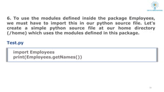 6. To use the modules defined inside the package Employees,
we must have to import this in our python source file. Let's
create a simple python source file at our home directory
(/home) which uses the modules defined in this package.
Test.py
23
import Employees
print(Employees.getNames())
 