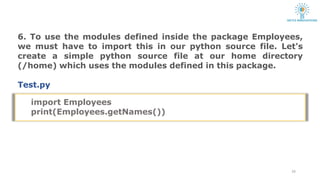 6. To use the modules defined inside the package Employees,
we must have to import this in our python source file. Let's
create a simple python source file at our home directory
(/home) which uses the modules defined in this package.
Test.py
24
import Employees
print(Employees.getNames())
 