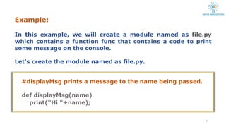 Example:
4
In this example, we will create a module named as file.py
which contains a function func that contains a code to print
some message on the console.
Let's create the module named as file.py.
#displayMsg prints a message to the name being passed.
def displayMsg(name)
print("Hi "+name);
 