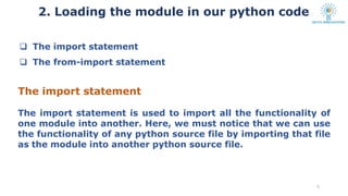  The import statement
 The from-import statement
The import statement
The import statement is used to import all the functionality of
one module into another. Here, we must notice that we can use
the functionality of any python source file by importing that file
as the module into another python source file.
5
2. Loading the module in our python code
 