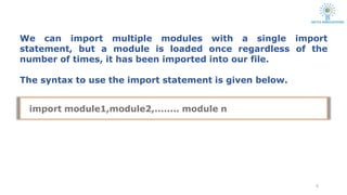 We can import multiple modules with a single import
statement, but a module is loaded once regardless of the
number of times, it has been imported into our file.
The syntax to use the import statement is given below.
6
import module1,module2,........ module n
 
