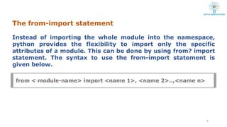 The from-import statement
8
Instead of importing the whole module into the namespace,
python provides the flexibility to import only the specific
attributes of a module. This can be done by using from? import
statement. The syntax to use the from-import statement is
given below.
from < module-name> import <name 1>, <name 2>..,<name n>
 