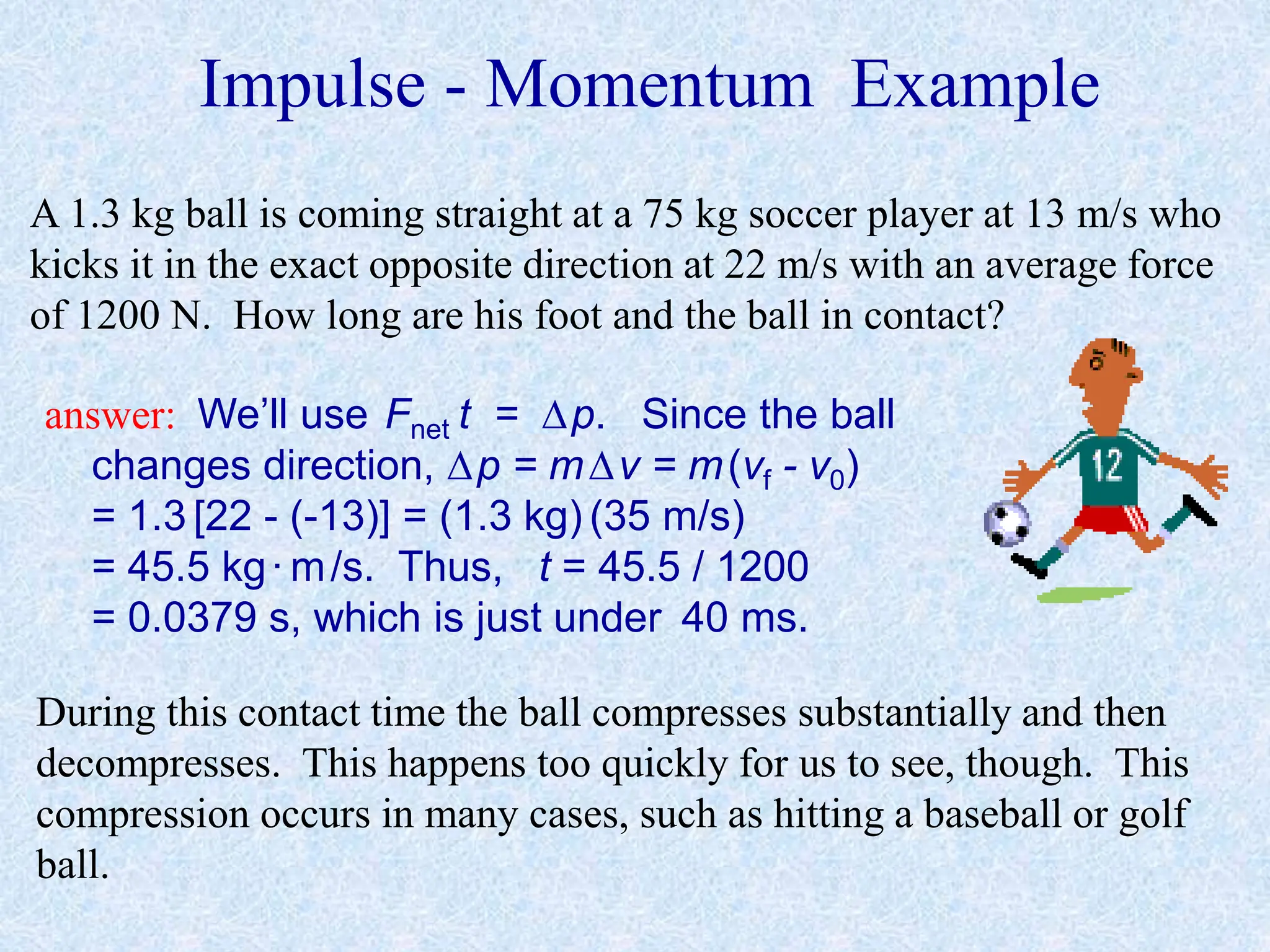 Impulse - Momentum Example
A 1.3 kg ball is coming straight at a 75 kg soccer player at 13 m/s who
kicks it in the exact opposite direction at 22 m/s with an average force
of 1200 N. How long are his foot and the ball in contact?
answer: We’ll use Fnet t = p. Since the ball
changes direction, p = mv = m(vf - v0)
= 1.3 [22 - (-13)] = (1.3 kg) (35 m/s)
= 45.5 kg·m/s. Thus, t = 45.5 / 1200
= 0.0379 s, which is just under 40 ms.
During this contact time the ball compresses substantially and then
decompresses. This happens too quickly for us to see, though. This
compression occurs in many cases, such as hitting a baseball or golf
ball.
 
