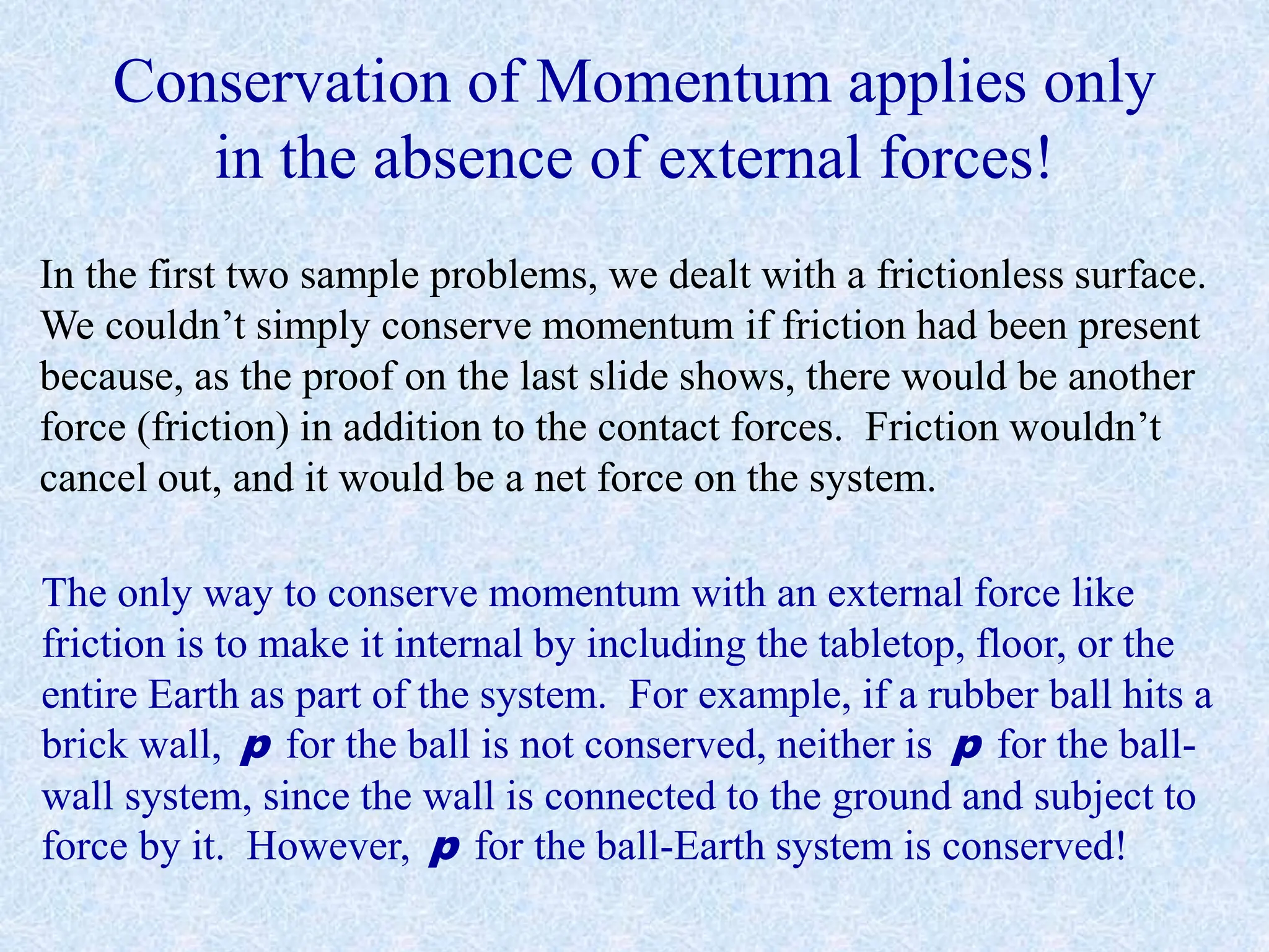Conservation of Momentum applies only
in the absence of external forces!
In the first two sample problems, we dealt with a frictionless surface.
We couldn’t simply conserve momentum if friction had been present
because, as the proof on the last slide shows, there would be another
force (friction) in addition to the contact forces. Friction wouldn’t
cancel out, and it would be a net force on the system.
The only way to conserve momentum with an external force like
friction is to make it internal by including the tabletop, floor, or the
entire Earth as part of the system. For example, if a rubber ball hits a
brick wall, p for the ball is not conserved, neither is p for the ball-
wall system, since the wall is connected to the ground and subject to
force by it. However, p for the ball-Earth system is conserved!
 