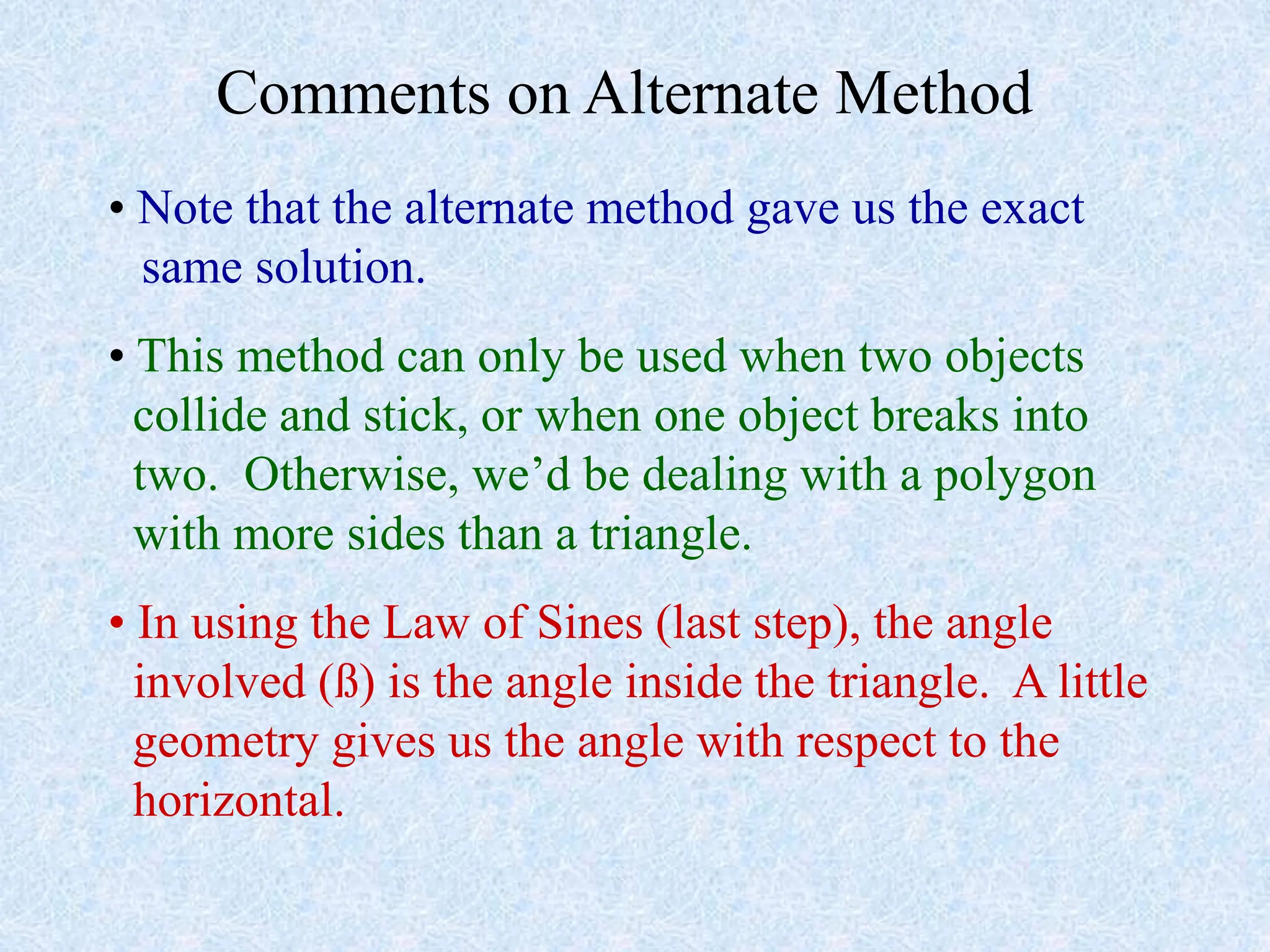 Comments on Alternate Method
• Note that the alternate method gave us the exact
same solution.
• This method can only be used when two objects
collide and stick, or when one object breaks into
two. Otherwise, we’d be dealing with a polygon
with more sides than a triangle.
• In using the Law of Sines (last step), the angle
involved (ß) is the angle inside the triangle. A little
geometry gives us the angle with respect to the
horizontal.
 