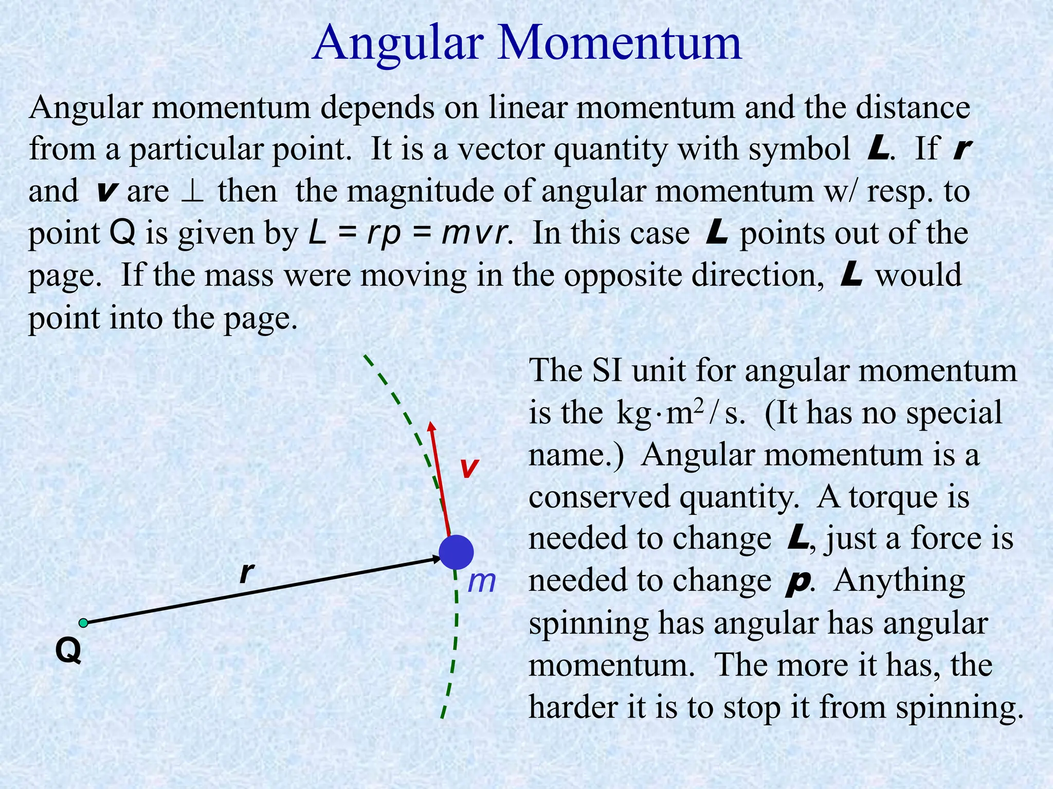 Angular Momentum
r
v
m
Angular momentum depends on linear momentum and the distance
from a particular point. It is a vector quantity with symbol L. If r
and v are  then the magnitude of angular momentum w/ resp. to
point Q is given by L = rp = mvr. In this case L points out of the
page. If the mass were moving in the opposite direction, L would
point into the page.
The SI unit for angular momentum
is the kgm2 /s. (It has no special
name.) Angular momentum is a
conserved quantity. A torque is
needed to change L, just a force is
needed to change p. Anything
spinning has angular has angular
momentum. The more it has, the
harder it is to stop it from spinning.
Q
 