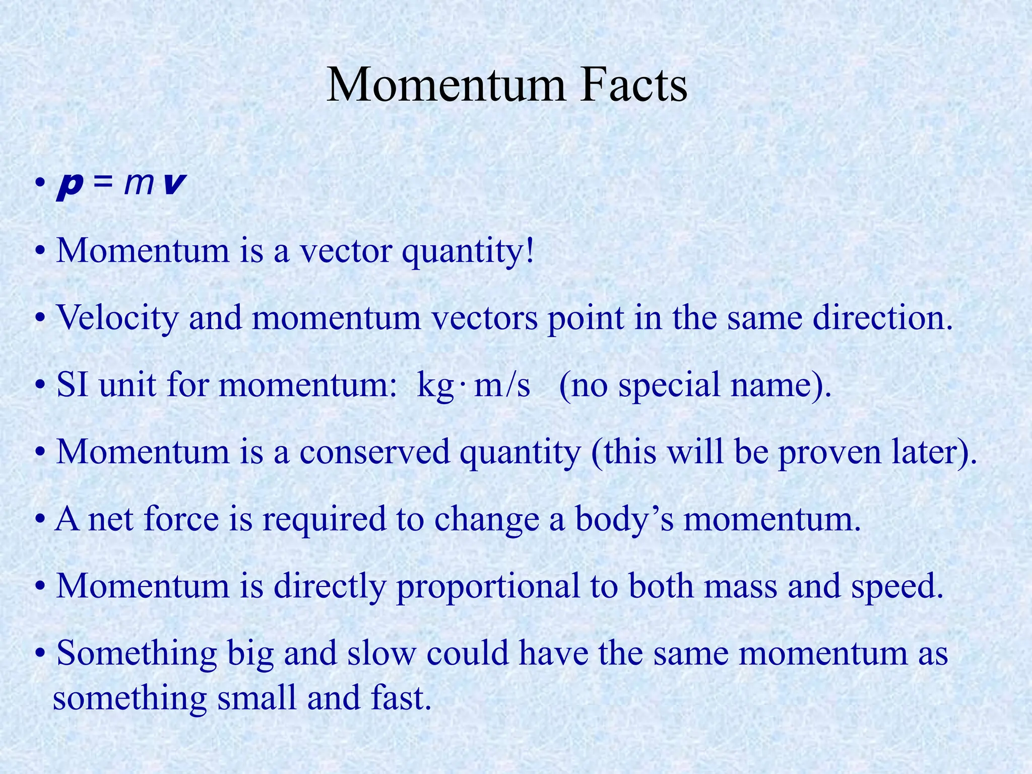 Momentum Facts
• p = mv
• Momentum is a vector quantity!
• Velocity and momentum vectors point in the same direction.
• SI unit for momentum: kg·m/s (no special name).
• Momentum is a conserved quantity (this will be proven later).
• A net force is required to change a body’s momentum.
• Momentum is directly proportional to both mass and speed.
• Something big and slow could have the same momentum as
something small and fast.
 