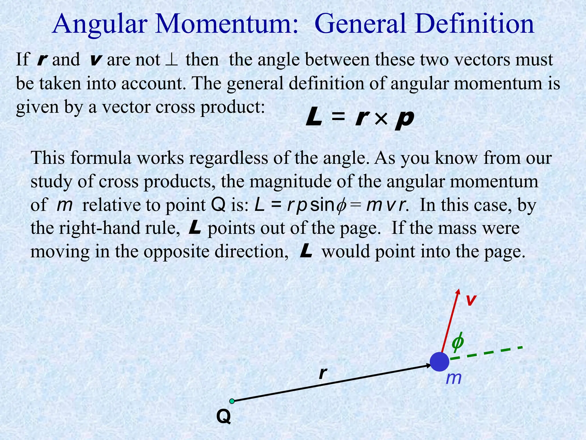 Angular Momentum: General Definition
r
v
m
If r and v are not  then the angle between these two vectors must
be taken into account. The general definition of angular momentum is
given by a vector cross product:
L = r  p
This formula works regardless of the angle. As you know from our
study of cross products, the magnitude of the angular momentum
of m relative to point Q is: L = r psin = m v r. In this case, by
the right-hand rule, L points out of the page. If the mass were
moving in the opposite direction, L would point into the page.
Q

 