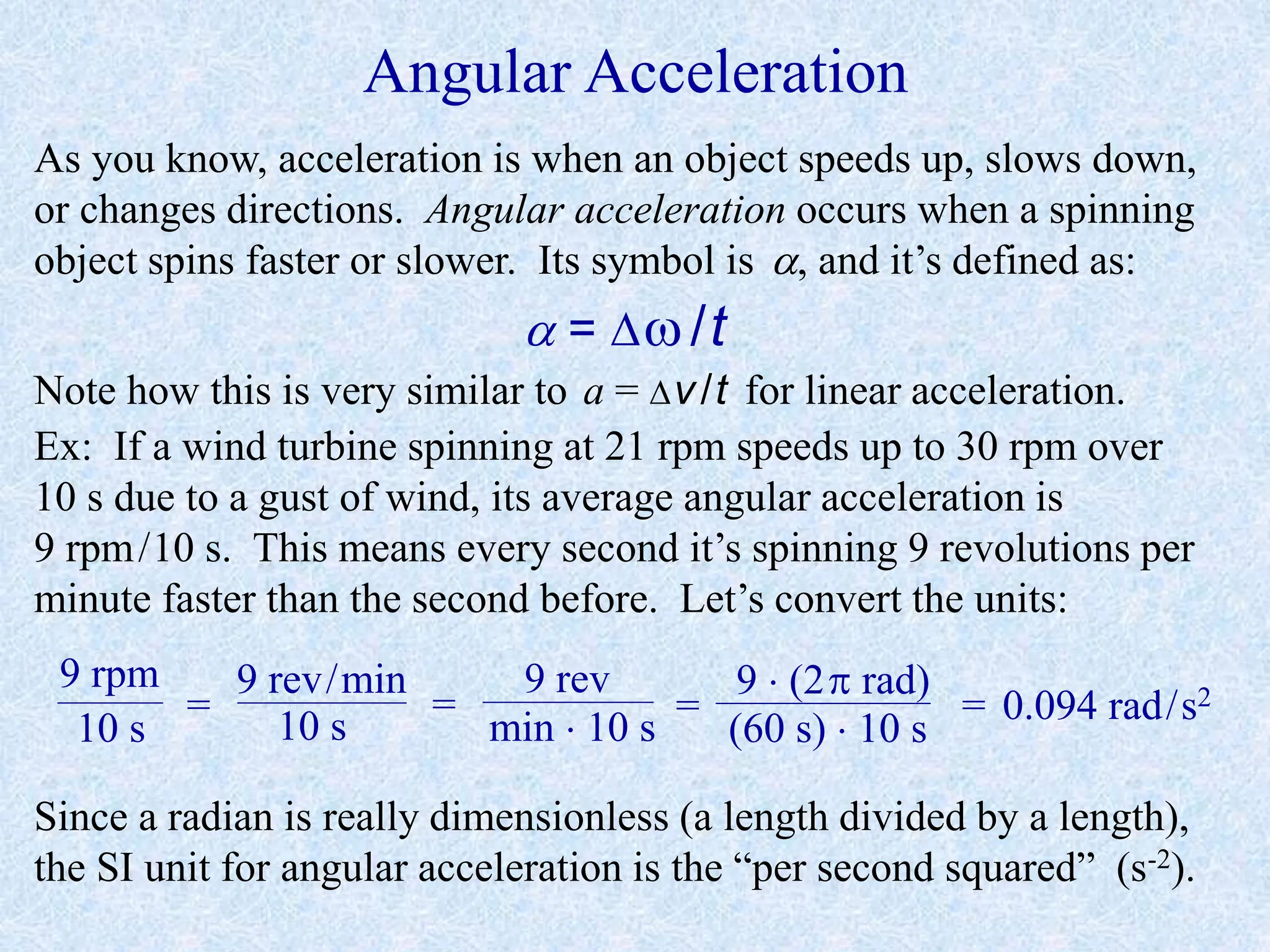Angular Acceleration
As you know, acceleration is when an object speeds up, slows down,
or changes directions. Angular acceleration occurs when a spinning
object spins faster or slower. Its symbol is , and it’s defined as:
 = /t
Note how this is very similar to a = v/t for linear acceleration.
Ex: If a wind turbine spinning at 21 rpm speeds up to 30 rpm over
10 s due to a gust of wind, its average angular acceleration is
9 rpm/10 s. This means every second it’s spinning 9 revolutions per
minute faster than the second before. Let’s convert the units:
9 rpm
10 s
=
9 rev/min
10 s
=
9 rev
min  10 s
=
9  (2 rad)
(60 s)  10 s
= 0.094 rad/s2
Since a radian is really dimensionless (a length divided by a length),
the SI unit for angular acceleration is the “per second squared” (s-2).
 