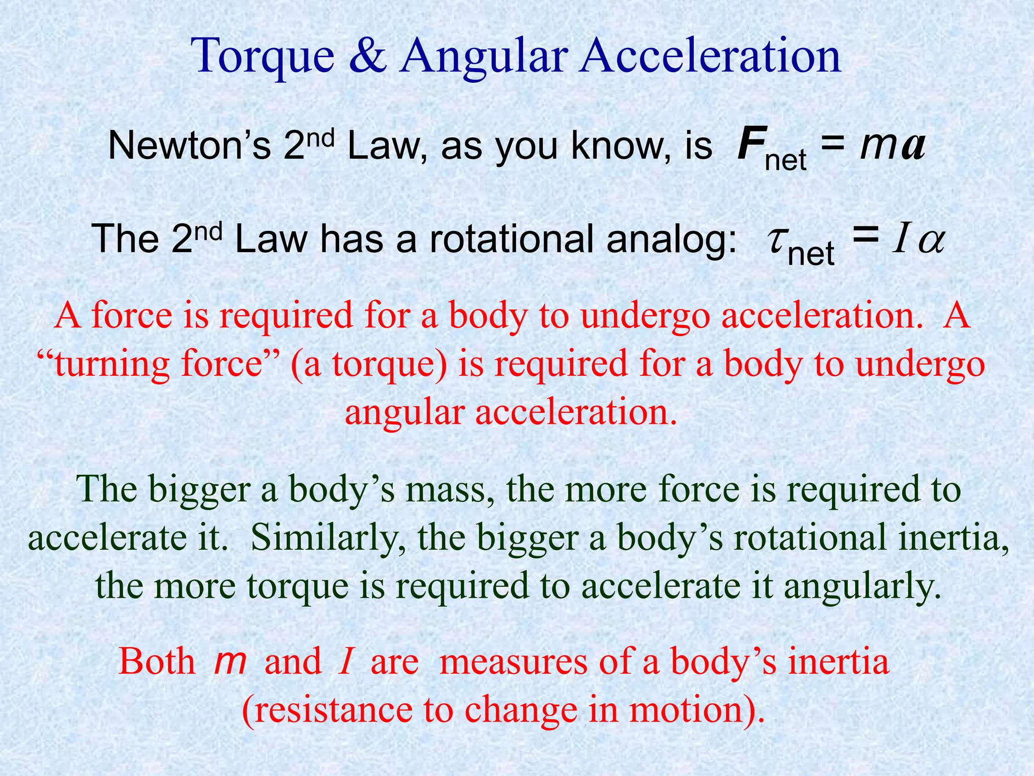 Torque & Angular Acceleration
Newton’s 2nd Law, as you know, is Fnet = ma
The 2nd Law has a rotational analog: net = I
A force is required for a body to undergo acceleration. A
“turning force” (a torque) is required for a body to undergo
angular acceleration.
The bigger a body’s mass, the more force is required to
accelerate it. Similarly, the bigger a body’s rotational inertia,
the more torque is required to accelerate it angularly.
Both m and I are measures of a body’s inertia
(resistance to change in motion).
 