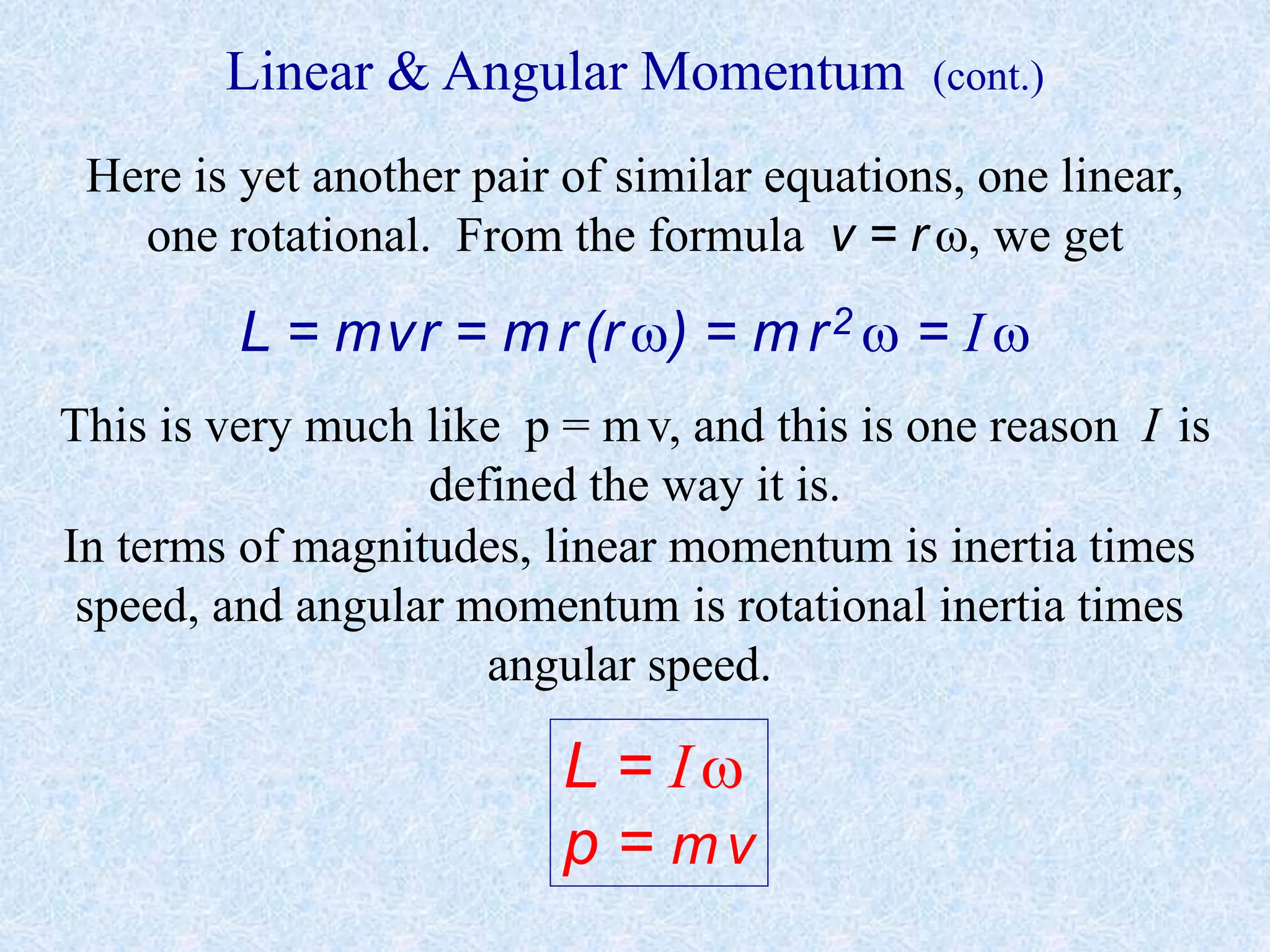 Linear & Angular Momentum (cont.)
Here is yet another pair of similar equations, one linear,
one rotational. From the formula v = r , we get
L = mvr = mr(r ) = m r2  = I 
This is very much like p = mv, and this is one reason I is
defined the way it is.
In terms of magnitudes, linear momentum is inertia times
speed, and angular momentum is rotational inertia times
angular speed.
L = I 
p = mv
 