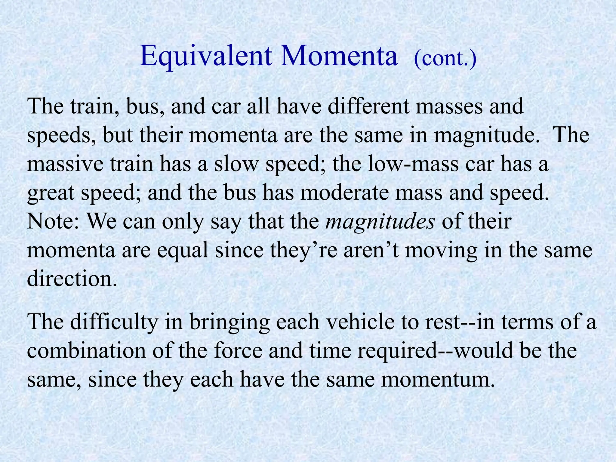 Equivalent Momenta (cont.)
The train, bus, and car all have different masses and
speeds, but their momenta are the same in magnitude. The
massive train has a slow speed; the low-mass car has a
great speed; and the bus has moderate mass and speed.
Note: We can only say that the magnitudes of their
momenta are equal since they’re aren’t moving in the same
direction.
The difficulty in bringing each vehicle to rest--in terms of a
combination of the force and time required--would be the
same, since they each have the same momentum.
 