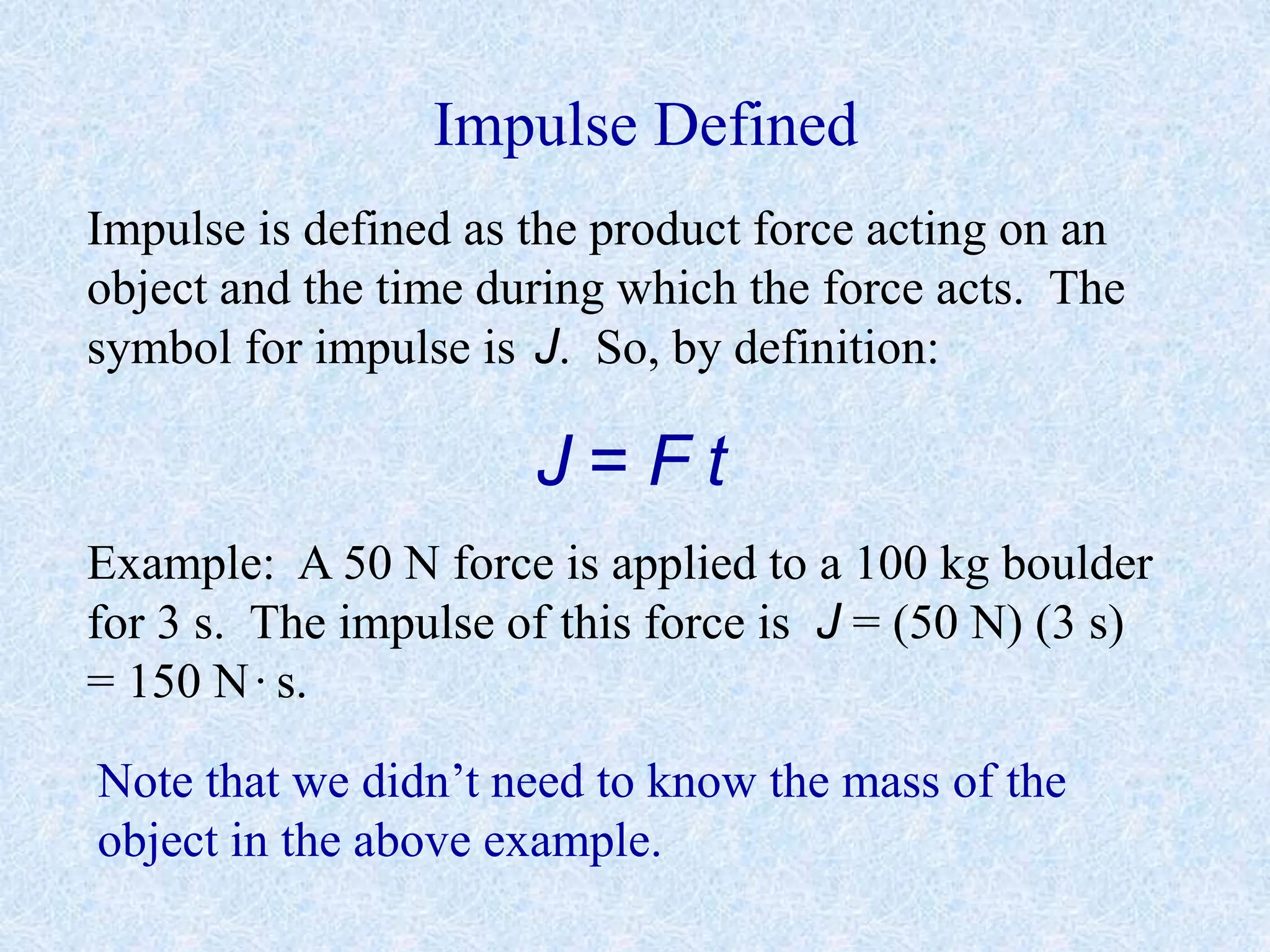 Impulse Defined
Impulse is defined as the product force acting on an
object and the time during which the force acts. The
symbol for impulse is J. So, by definition:
J = F t
Example: A 50 N force is applied to a 100 kg boulder
for 3 s. The impulse of this force is J = (50 N) (3 s)
= 150 N·s.
Note that we didn’t need to know the mass of the
object in the above example.
 
