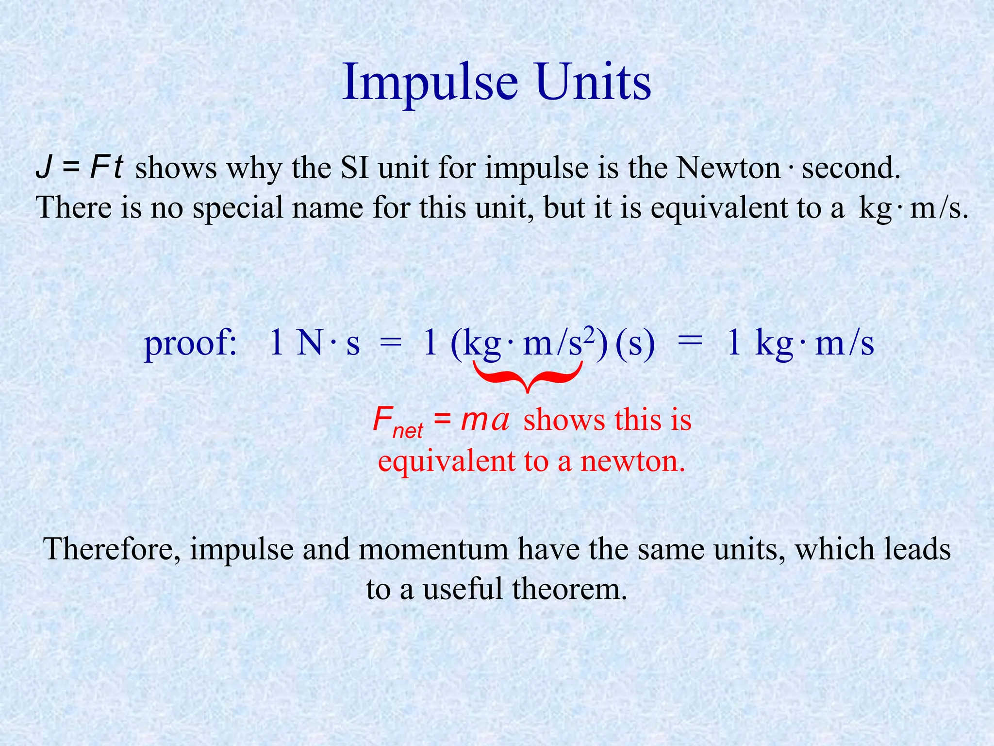Impulse Units
J = Ft shows why the SI unit for impulse is the Newton ·second.
There is no special name for this unit, but it is equivalent to a kg·m/s.
proof: 1 N·s = 1 (kg·m/s2) (s) = 1 kg·m/s
Fnet = ma shows this is
equivalent to a newton.
Therefore, impulse and momentum have the same units, which leads
to a useful theorem.
 