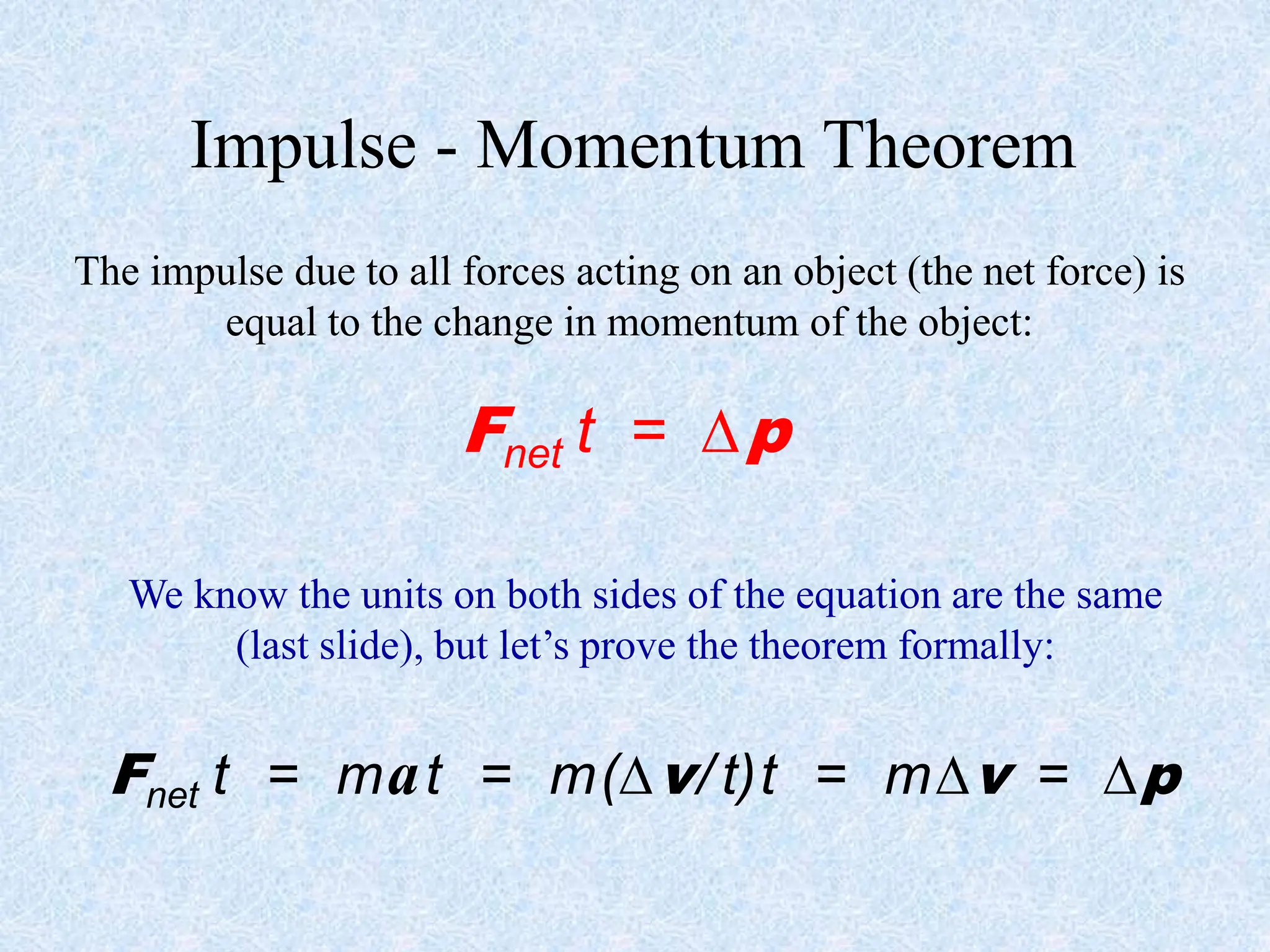 Impulse - Momentum Theorem
The impulse due to all forces acting on an object (the net force) is
equal to the change in momentum of the object:
Fnet t = p
We know the units on both sides of the equation are the same
(last slide), but let’s prove the theorem formally:
Fnet t = mat = m(v/ t)t = mv = p
 