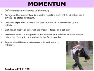 MOMENTUM
1.   Define momentum as mass times velocity .

2.   Recognise that momentum is a vector quantity, and that its direction must
     always be stated or shown.

3.   Describe experiments that show that momentum is conserved during
     collisions

4.   Distinguish between external and internal forces in a collision

5.   Introduce Force - time graphs in the context of a collision and use this to
     relate the change in momentum to the force impulse

6.   Explain the difference between elastic and inelastic
     collisions.




     Reading p121 to 130
 