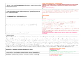 Correcto uso del espacio visual, no sobresaturación.
                                                                                        A pesar de la cantidad de vínculos y posibilidades de la herramienta, cuya consecuencia es
> ¿Se hace un uso correcto del espacio visual de la página ó existe una sobresaturación la del gran número de elementos en la columna izquierda, no existe sobresaturación de
de elementos en la página?                                                              elementos.
                                                                                        Correcto uso del espacio visual.
                                                                                        Si
                                                                                        Los diferentes contenidos de las páginas están claramente marcados (menú de navegación,
                                                                                        menú de ajustes, calendario, contenido propiamente dicho) y siempre aparecen en el mismo
> ¿Están claramente estructurados los diferentes espacios y siempre en el mismo lugar
                                                                                        lugar para que el usuario localice rápidamente cada uno de los elementos.
aún en las diferentes pantallas?
                                                                                        Sí.
                                                                                        Si
                                                                                        Diseño coherente
> ¿Es coherente el diseño general de la plataforma?                                     Sí.
                                                                                        Si
                                                                                         Aceptable.
                                                                                        Sí, además posibilidad de cambio.
                                                                                        Si, además se puede modificar
                                                                                        Los colores empleados cumplen con el algoritmo de contraste de color del W3C. Se ha
                                                                                        empleado la herramienta facilitada por Technosite para analizar el contraste de color:
                                                                                        - Texto negro (#000000) sobre fondo blanco (#FFFFFF).
¿Existe un alto contraste entre el color de fuente y el fondo? (ACCESIBILIDAD)          - Texto azul (#0000FF) sobre fondo blanco (#FFFFFF).
                                                                                        - Texto negro (#000000) sobre fondo degradado gris en el que predomina el color
                                                                                        hexadecimal #F6F6F6.
                                                                                        - Texto azul (#0000FF) sobre fondo degradado gris en el que predomina el color hexadecimal
                                                                                        #F6F6F6.
                                                                                        Hay que recordar que la apariencia de las páginas de Moodle se puede modificar cambiando
                                                                                        la hoja de estilos externa.
                                                                                        Sí, lo tecnológico no perturba ni genera confusión, sino que permite la fácil accesibilidad y
¿La interfaz responde al concepto de Tecnología Invisible?
                                                                                        funcionalidad.

2. INTERACTIVIDAD.
- Primer nivel: Son aquellas web que sólo te dejan ir a un sitio o a otro a través de sus vínculos. Por ejemplo, todas las webs cuya función es meramente informativa tienen este primer
nivel.
- Segundo nivel: Estas webs permiten navegar a través de sus vínculos y algo más, como evaluar cuantitativamente la actuación de l@s usuari@s dentro de la web. Por ejemplo, los
juegos de Internet que sólo te permiten jugar y elegir las opciones de juego y que luego te evalúan con puntos tienen el segundo nivel de interactividad. Los dos niveles mencionados son
de la Web 1.0.
- Tercer nivel: Aquí ya podemos empezar a hablar de que l@s usuari@s empiezan a tener una autonomía que empieza a ser aceptable. Son ejemplos de este nivel de interactividad los
portales como Yahoo en el que puedes buscar tu información, hacer tu galería de fotos, chat, correos, Messenger, grupos de trabajo, etc. Siempre estás limitado a las opciones activas y
a las restricciones que tiene el portal, pero el nivel de interactividad es muy aceptable.
- Cuarto nivel: Aquí tenemos libertad total en el sentido de que la herramienta te dejar hacer lo que tú necesites sin poner ninguna oposición. Ejemplo de esto serían los juego en red de
última generación que permiten interactuar con una o muchas personas y con las opciones y libertad de movimientos necesarios. Ninguna partida será igual a cualquier otra.)

                                                                                                                La plataforma permite edición y opinión.
¿la plataforma es meramente informativa o permite edición y opinión?                                            Permite edición y opinión.
                                                                                                                Si, permite ambas
                                                                                                                Cuando subes archivos o completas formularios el sistema emite la
¿Qué tiempo como máximo tiene un mensaje en obtener respuesta desde el sistema?
                                                                                                                respuesta de aceptación validación u otro inmediatamente.
                                                                                                                Emite ambos tipo de información.
¿la plataforma emite información al usuario? ¿Información cuantitativa o cualitativa?
                                                                                                                Ambas informaciónes. Ambas
 