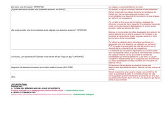 sitio web y a los formularios? (INTERFAZ)                                                               con ceguera o grandes problemas de visión.
¿Figuran alternativas visuales a los contenidos sonoros? (INTERFAZ)                                     Por defecto, no figuran contenidos sonoros en esta plataforma.
                                                                                                        Se han encontrado tres efectos Javascript en las páginas de
                                                                                                        Moodle y en los tres casos se puede acceder a sus
                                                                                                        funcionalidades si se desactiva la interpretación de este lenguaje
                                                                                                        por parte de los navegadores.

                                                                                                        Por un lado, la librería que permite plegar y desplegar los
                                                                                                        diferentes vínculos del menú izquierdo. Si se desactiva Javascript,
                                                                                                        todos los vínculos aparecen desplegados y el usuario puede
                                                                                                        acceder a todas las opciones del menú.
¿Se puede acceder a las funcionalidades de las páginas si se desactiva Javascript? (INTERFAZ)
                                                                                                        Además, la funcionalidad de la lista desplegable de la elección de
                                                                                                        idioma depende de una librería Javascript. Sin embargo, si se
                                                                                                        desactiva la interpretación de este lenguaje, aparece un botón
                                                                                                        que conserva dicha funcionalidad.

                                                                                                        Por último, la validación de los formularios se efectua con
                                                                                                        Javascript, pero si se desactiva esa validación se realiza con
                                                                                                        PHP, lenguaje de programación del lado del servidor que no
                                                                                                        depende de la configuración de los navegadores.
                                                                                                        Los textos de los vínculos son significativos y el usuario puede
                                                                                                        intuir con bastante certeza lo que se va a encontrar tras el enlace.
                                                                                                        De cualquier manera, no hay que olvidar la cantidad de
Los rótulos, ¿son significativos? (Ejemplo: evitar rótulos del tipo "haga clic aquí") (INTERFAZ)        posibilidades que ofrece la plataforma y, por tanto, un usuario
                                                                                                        inexperto en Moodle tendrá que ir navegando para familiarizarse
                                                                                                        con estas posibilidades ofrecidas mediante los vínculos de los
                                                                                                        distintos menús.
                                                                                                        En la mayoría de las páginas se muestran iconos para
Integración de elementos simbólicos en el diseño estético (iconos) (INTERFAZ)                           determinadas actividades de edición. Muchos vínculos carecen de
                                                                                                        iconos.
                                                                                                        Moodle proporciona a los usuarios ciegos y con problemas de
                                                                                                        visión la posibilidad de saltar al contenido principal. De esta
                                                                                                        manera pueden acceder directamente al contenido sin tener que
Otros
                                                                                                        escuchar la información de los vínculos y las opciones que figuran
                                                                                                        antes de ese contenido.

REFLEXIÓN FINAL
Concluir con:
1-. TEORÍA DEL APRENDIZAJE EN LA QUE SE SUSTENTA.
Proyecto inspirado en la pedagogía del construvtivismo social. = constructivimo social
2-. MODELO COMUNICATIVO
Bidireccional, perimite la retroalimentación pero no es totalmente emirec. = bidireccional, dialógica
 
