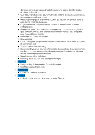 d'images, sons et animations. L'outil offre aussi une galerie de 30 modèles
      d'activités de formation,
  ▪   Outil Auteur : production de cours multimédia en ligne avec vidéos, animations,
      personnage, modèles de pages
  ▪   Parcours pédagogique à la norme SCORM qui peuvent être produits dans la
      plate-forme, importés et exportés
  ▪   Oogie, conversion des présentations Impress et PowerPoint en parcours
      pédagogiques
  ▪   Groupes de travail : Donne accès à un espace de documents partagés ainsi
      qu'à un forum privé ou non. Une fois un document finalisé, il peut être publié
      pour l'ensemble des inscrits,
  ▪   Mindmaps ou Cartes heuristiques
  ▪   Réseau social
  ▪   Chats : utiles pour les apprenants qui demanderaient de l'aide à une encadrant
      (à un moment fixé),
  ▪   Vidéo-conférence en streaming
  ▪   Annonces : Envoyer un courriel à l'ensemble des inscrits ou à une partie d'entre
      eux. Les annonces à tous sont également sauvegardées dans une liste pour
      archive visible depuis le site du cours.
  ▪   Enquêtes avec retour statistique
  ▪   Reporting visuel pour un suivi des apprentissages
◦ Interface
  ▪ Langues: Anglais, Néerlandais, Français, Espagnol.
  ▪ Site: http://www.dokeos.com/
◦ Avantages
  ▪ Chaîne de tutoriels sur Youtube.
◦ Limites
  ▪ L'utilisation reste très complexe, comme avec Moodle.
 