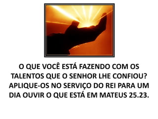 O QUE VOCÊ ESTÁ FAZENDO COM OS
TALENTOS QUE O SENHOR LHE CONFIOU?
APLIQUE-OS NO SERVIÇO DO REI PARA UM
DIA OUVIR O QUE ESTÁ EM MATEUS 25.23.
 
