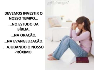 DEVEMOS INVESTIR O
NOSSO TEMPO...
...NO ESTUDO DA
BÍBLIA,
...NA ORAÇÃO,
...NA EVANGELIZAÇÃO.
...AJUDANDO O NOSSO
PRÓXIMO.
 