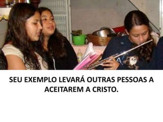 SEU EXEMPLO LEVARÁ OUTRAS PESSOAS A
ACEITAREM A CRISTO.
 