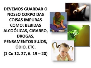 DEVEMOS GUARDAR O
NOSSO CORPO DAS
COISAS IMPURAS
COMO: BEBIDAS
ALCOÓLICAS, CIGARRO,
DROGAS,
PENSAMENTOS SUJOS,
ÓDIO, ETC.
(1 Co 12. 27, 6. 19 – 20)
 