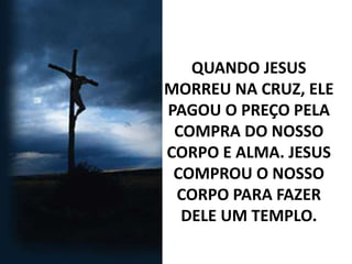 QUANDO JESUS
MORREU NA CRUZ, ELE
PAGOU O PREÇO PELA
COMPRA DO NOSSO
CORPO E ALMA. JESUS
COMPROU O NOSSO
CORPO PARA FAZER
DELE UM TEMPLO.
 