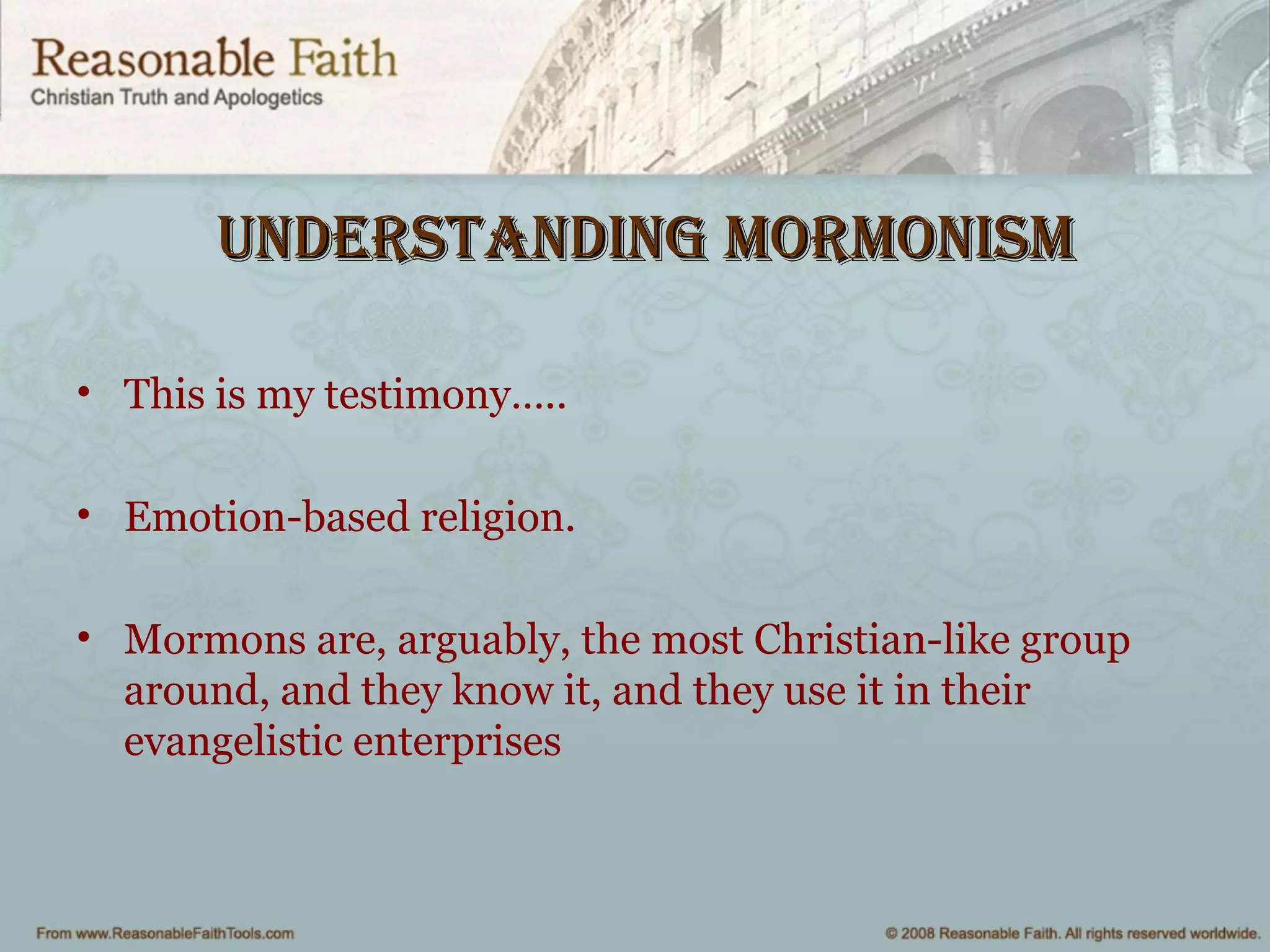 Understanding mormonismUnderstanding mormonism
• This is my testimony…..
• Emotion-based religion.
• Mormons are, arguably, the most Christian-like group
around, and they know it, and they use it in their
evangelistic enterprises
 