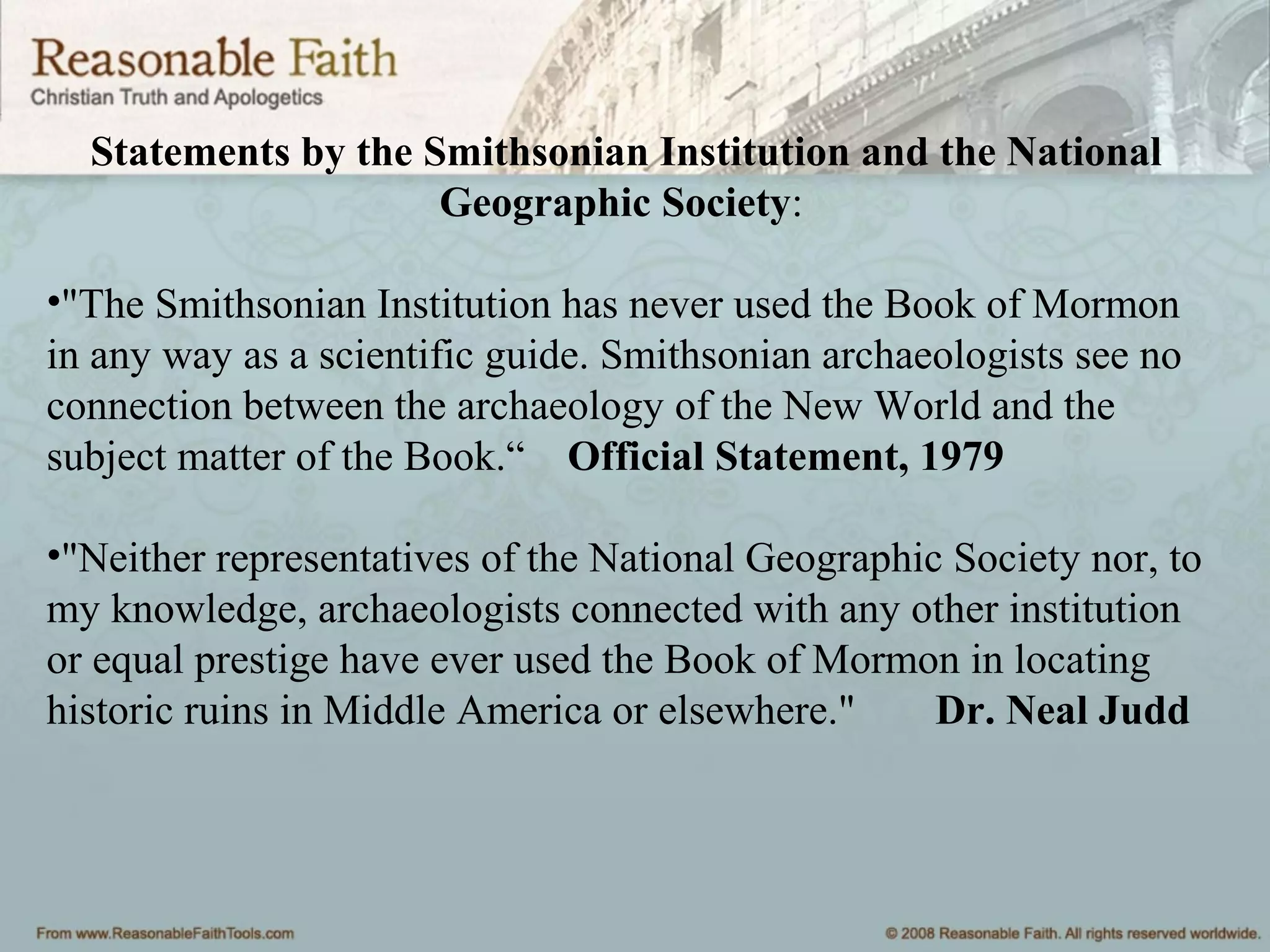 Statements by the Smithsonian Institution and the National
Geographic Society:
•"The Smithsonian Institution has never used the Book of Mormon
in any way as a scientific guide. Smithsonian archaeologists see no
connection between the archaeology of the New World and the
subject matter of the Book.“ Official Statement, 1979
•"Neither representatives of the National Geographic Society nor, to
my knowledge, archaeologists connected with any other institution
or equal prestige have ever used the Book of Mormon in locating
historic ruins in Middle America or elsewhere." Dr. Neal Judd
 
