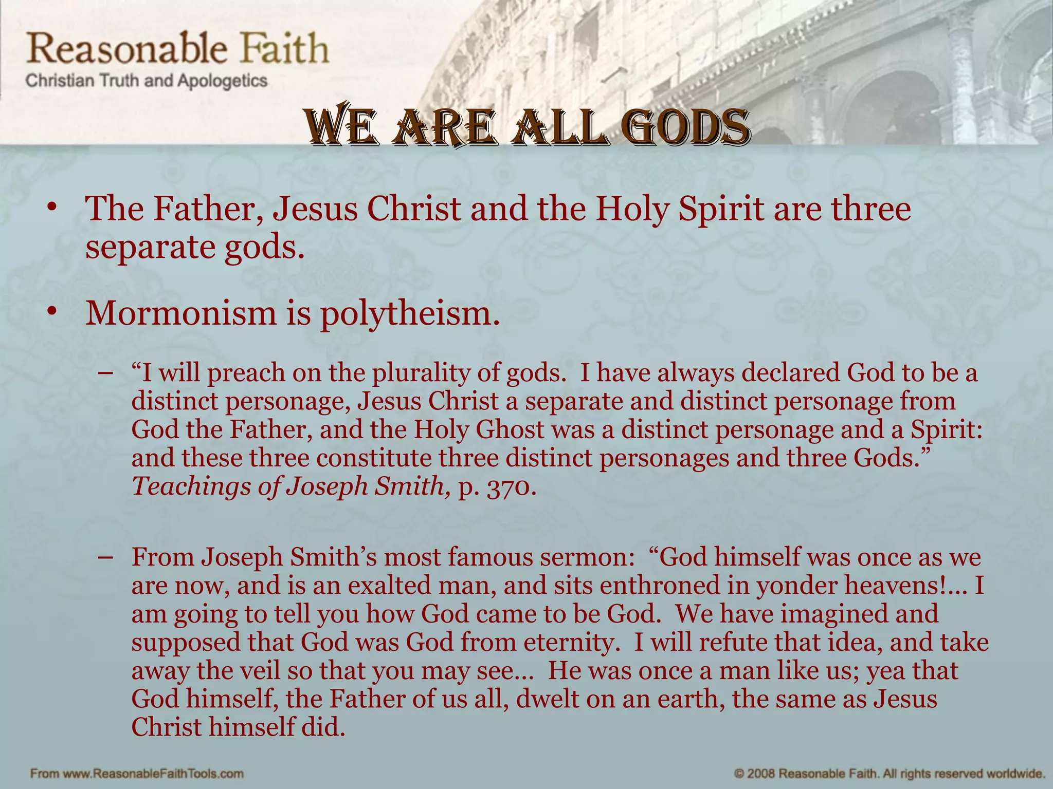 we are all goDswe are all goDs
• The Father, Jesus Christ and the Holy Spirit are three
separate gods.
• Mormonism is polytheism.
– “I will preach on the plurality of gods. I have always declared God to be a
distinct personage, Jesus Christ a separate and distinct personage from
God the Father, and the Holy Ghost was a distinct personage and a Spirit:
and these three constitute three distinct personages and three Gods.”
Teachings of Joseph Smith, p. 370.
– From Joseph Smith’s most famous sermon: “God himself was once as we
are now, and is an exalted man, and sits enthroned in yonder heavens!... I
am going to tell you how God came to be God. We have imagined and
supposed that God was God from eternity. I will refute that idea, and take
away the veil so that you may see… He was once a man like us; yea that
God himself, the Father of us all, dwelt on an earth, the same as Jesus
Christ himself did.
 