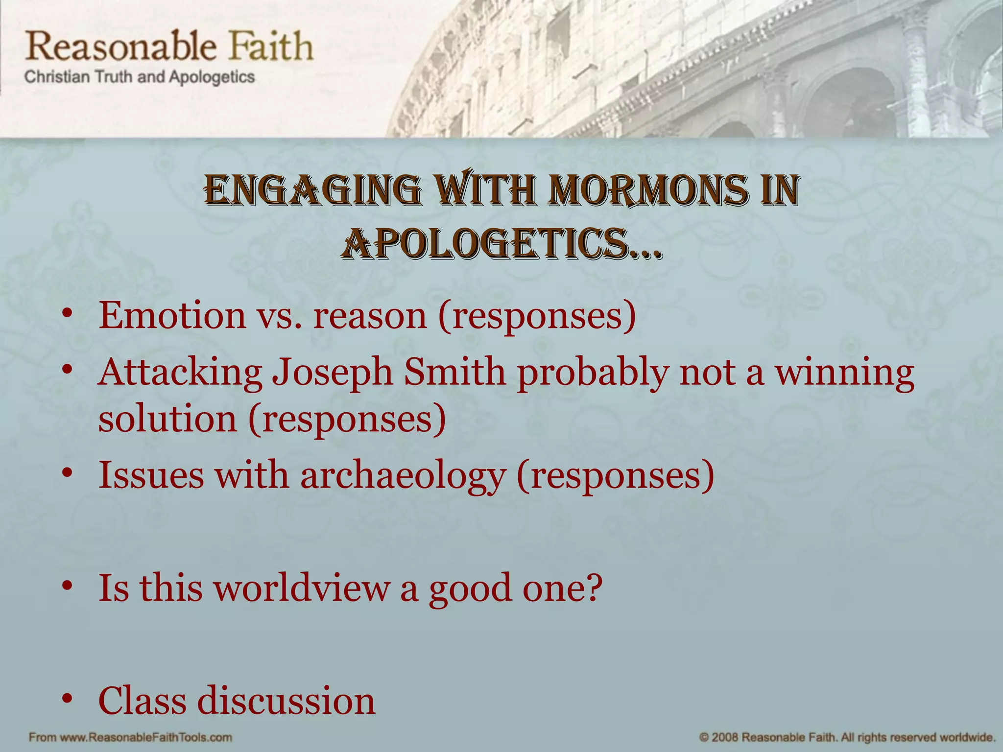 engaging wiTh mormonS inengaging wiTh mormonS in
aPologeTiCS…aPologeTiCS…
• Emotion vs. reason (responses)
• Attacking Joseph Smith probably not a winning
solution (responses)
• Issues with archaeology (responses)
• Is this worldview a good one?
• Class discussion
 