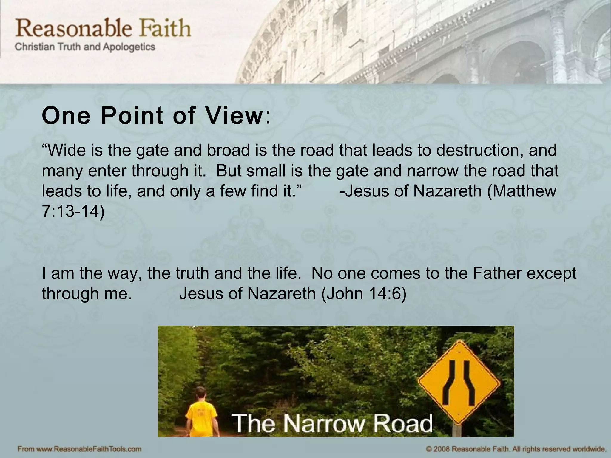 One Point of View:
“Wide is the gate and broad is the road that leads to destruction, and
many enter through it. But small is the gate and narrow the road that
leads to life, and only a few find it.” -Jesus of Nazareth (Matthew
7:13-14)
I am the way, the truth and the life. No one comes to the Father except
through me. Jesus of Nazareth (John 14:6)
 