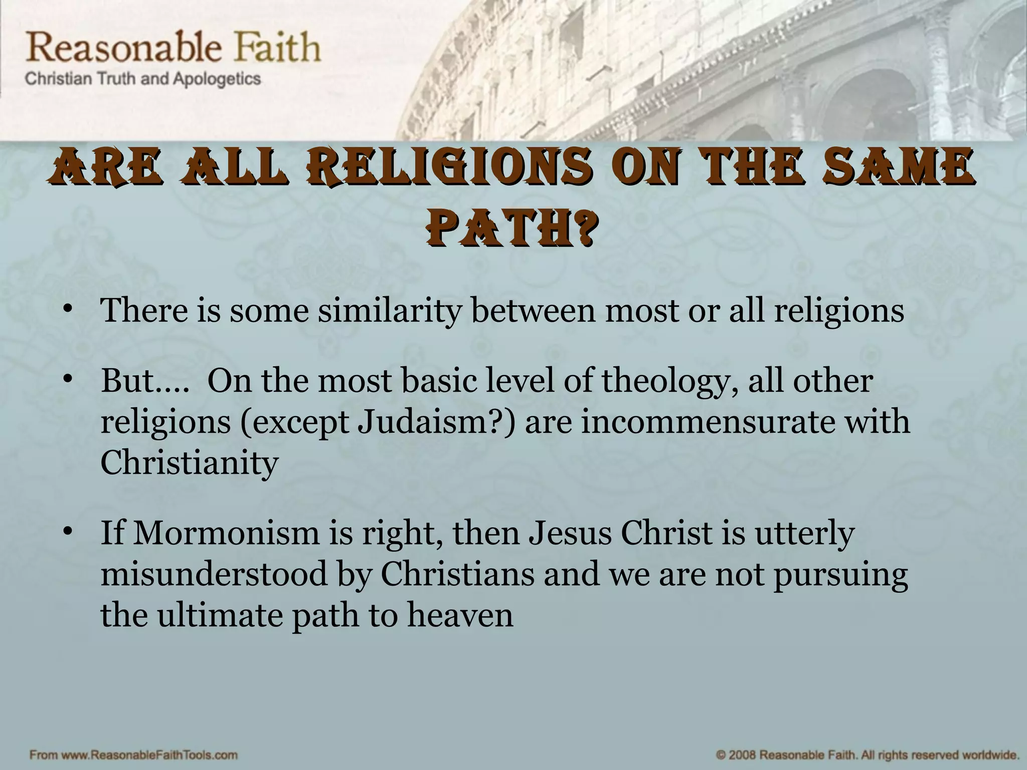 are all religions on the sameare all religions on the same
path?path?
• There is some similarity between most or all religions
• But…. On the most basic level of theology, all other
religions (except Judaism?) are incommensurate with
Christianity
• If Mormonism is right, then Jesus Christ is utterly
misunderstood by Christians and we are not pursuing
the ultimate path to heaven
 