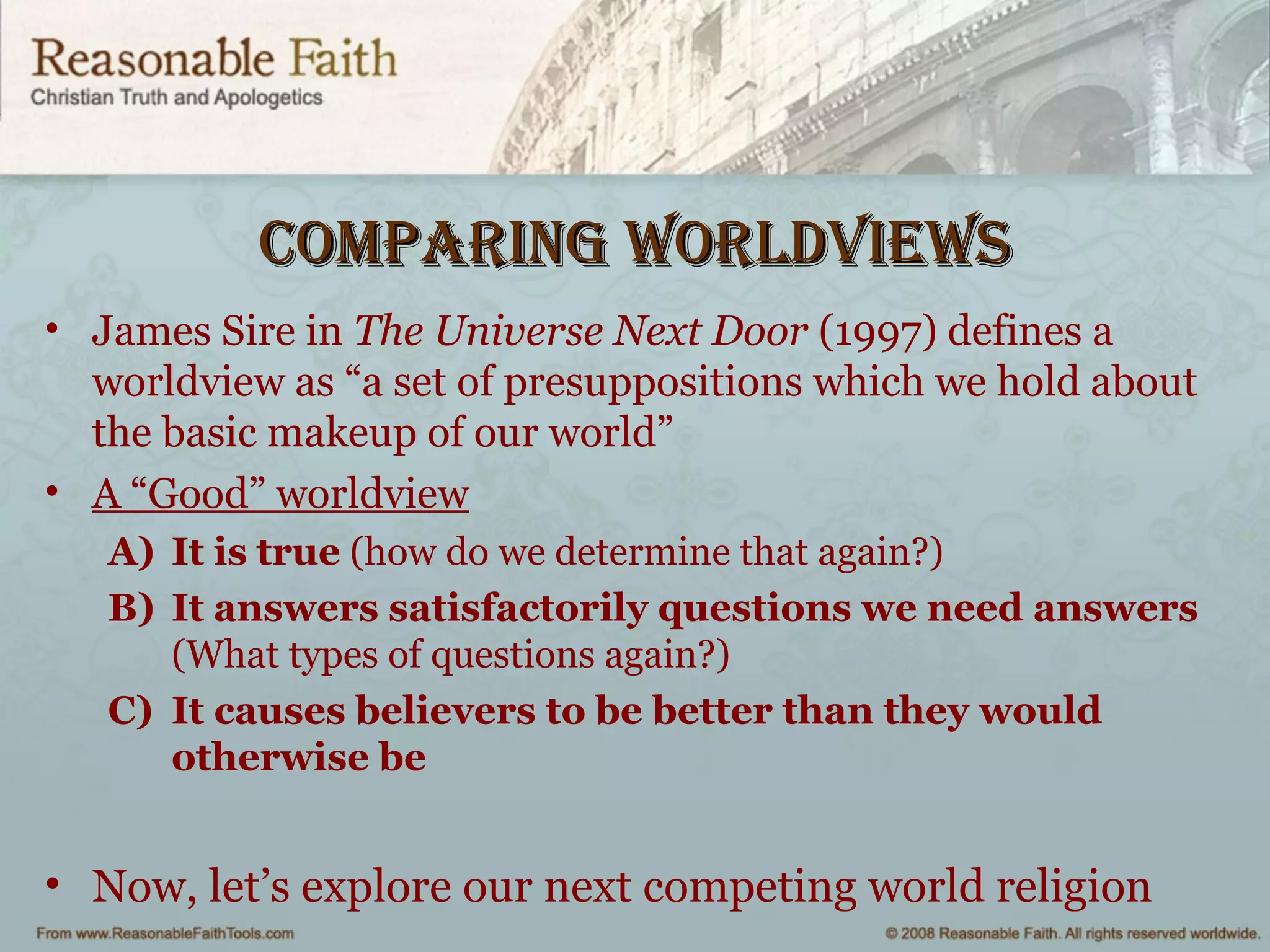 Comparing worldviewsComparing worldviews
• James Sire in The Universe Next Door (1997) defines a
worldview as “a set of presuppositions which we hold about
the basic makeup of our world”
• A “Good” worldview
A) It is true (how do we determine that again?)
B) It answers satisfactorily questions we need answers
(What types of questions again?)
C) It causes believers to be better than they would
otherwise be
• Now, let’s explore our next competing world religion
 