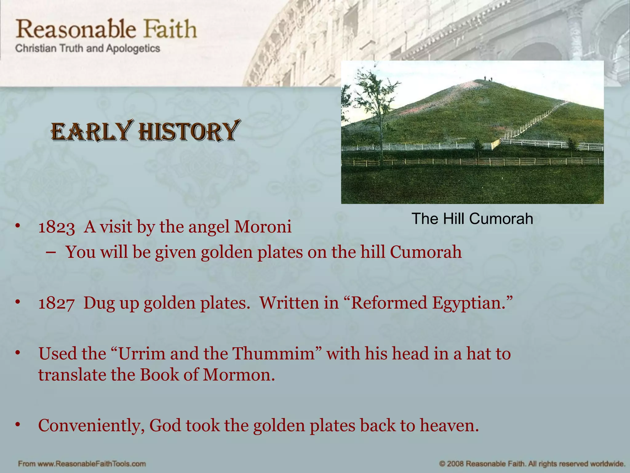 early Historyearly History
• 1823 A visit by the angel Moroni
– You will be given golden plates on the hill Cumorah
• 1827 Dug up golden plates. Written in “Reformed Egyptian.”
• Used the “Urrim and the Thummim” with his head in a hat to
translate the Book of Mormon.
• Conveniently, God took the golden plates back to heaven.
The Hill Cumorah
 