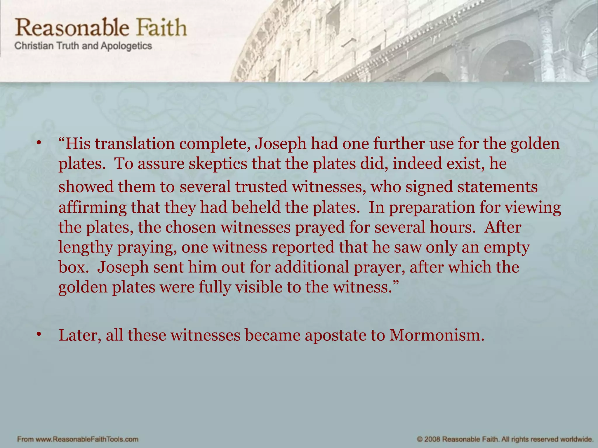 • “His translation complete, Joseph had one further use for the golden
plates. To assure skeptics that the plates did, indeed exist, he
showed them to several trusted witnesses, who signed statements
affirming that they had beheld the plates. In preparation for viewing
the plates, the chosen witnesses prayed for several hours. After
lengthy praying, one witness reported that he saw only an empty
box. Joseph sent him out for additional prayer, after which the
golden plates were fully visible to the witness.”
• Later, all these witnesses became apostate to Mormonism.
 
