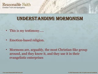 Understanding mormonismUnderstanding mormonism
• This is my testimony…..
• Emotion-based religion.
• Mormons are, arguably, the most Christian-like group
around, and they know it, and they use it in their
evangelistic enterprises
 