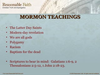 MORMON TEACHINGSMORMON TEACHINGS
• The Latter Day Saints
• Modern-day revelation
• We are all gods
• Polygamy
• Racism
• Baptism for the dead
• Scriptures to bear in mind: Galatians 1:6-9, 2
Thessalonians 2:5-12, 1 John 2:18-23.
 