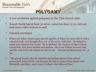 PolygamyPolygamy
• A new revelation against polygamy by the Utah church 1890
• Joseph Smith had at least 30 wives, some less than 15 yrs. old and
took many other women as well.
• Celestial marriages.
• When our father Adam came into the garden of Eden, he came into it with a
celestial body, and brought Eve, one of his wives, with him. He helped to
make and organize this world. He is Michael, the Ancient of Days! About
whom holy men have written and spoken—He is our Father and our God,
and the only God with whom we have to do.” Journal of Discourses vol 1, p
50.
• “The grand reason why the Gentiles and philosophers of his school
persecuted Jesus Christ, was because he had so many wives; there were
Elizabeth, and Mary, and a host of others who followed him.”
 