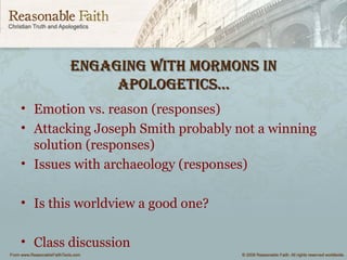 engaging wiTh mormonS inengaging wiTh mormonS in
aPologeTiCS…aPologeTiCS…
• Emotion vs. reason (responses)
• Attacking Joseph Smith probably not a winning
solution (responses)
• Issues with archaeology (responses)
• Is this worldview a good one?
• Class discussion
 