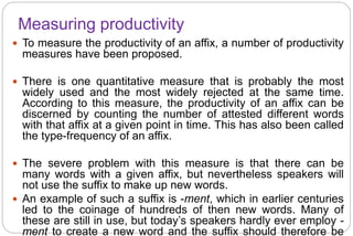 Measuring productivity
 To measure the productivity of an affix, a number of productivity
measures have been proposed.
 There is one quantitative measure that is probably the most
widely used and the most widely rejected at the same time.
According to this measure, the productivity of an affix can be
discerned by counting the number of attested different words
with that affix at a given point in time. This has also been called
the type-frequency of an affix.
 The severe problem with this measure is that there can be
many words with a given affix, but nevertheless speakers will
not use the suffix to make up new words.
 An example of such a suffix is -ment, which in earlier centuries
led to the coinage of hundreds of then new words. Many of
these are still in use, but today’s speakers hardly ever employ -
ment to create a new word and the suffix should therefore be
 