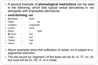  A second example of phonological restrictions can be seen
in the following, which lists typical verbal derivatives in -en,
alongside with impossible derivatives.
 verb-forming -en
 A) blacken - black
 Fatten - fat
 Lengthen - long/length
 Loosen - loose
 Widen - wide
 B) *finen - fine
 *dullen - dull
 *highen - high
 *lowen - low
 Above examples show that suffixation of verbal -en is subject to a
segmental restriction.
 The last sound (or ‘segment’) of the base can be /k/, /t/, /T/, /s/, /d/,
but must not be /n/, /N/, /l/, or a vowel.
 