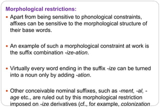 Morphological restrictions:
 Apart from being sensitive to phonological constraints,
affixes can be sensitive to the morphological structure of
their base words.
 An example of such a morphological constraint at work is
the suffix combination -ize-ation.
 Virtually every word ending in the suffix -ize can be turned
into a noun only by adding -ation.
 Other conceivable nominal suffixes, such as -ment, -al, -
age etc., are ruled out by this morphological restriction
imposed on -ize derivatives (cf., for example, colonization
 