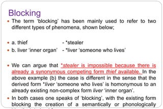 Blocking
 The term ‘blocking’ has been mainly used to refer to two
different types of phenomena, shown below;
 a. thief - *stealer
 b. liver ‘inner organ’ - *liver ‘someone who lives’
 We can argue that *stealer is impossible because there is
already a synonymous competing form thief available. In the
above example (b) the case is different in the sense that the
derived form *liver ‘someone who lives’ is homonymous to an
already existing non-complex form liver ‘inner organ’.
 In both cases one speaks of ‘blocking’, with the existing form
blocking the creation of a semantically or phonologically
 