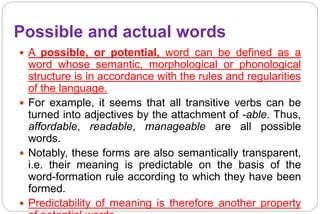 Possible and actual words
 A possible, or potential, word can be defined as a
word whose semantic, morphological or phonological
structure is in accordance with the rules and regularities
of the language.
 For example, it seems that all transitive verbs can be
turned into adjectives by the attachment of -able. Thus,
affordable, readable, manageable are all possible
words.
 Notably, these forms are also semantically transparent,
i.e. their meaning is predictable on the basis of the
word-formation rule according to which they have been
formed.
 Predictability of meaning is therefore another property
 