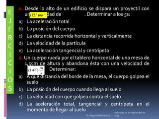 1. Desde lo alto de un edificio se dispara un proyectil con una velocidad de                      . Determinar a los 5s:La aceleración totalLa posición del cuerpoLa distancia recorrida horizontal y verticalmenteLa velocidad de la partículaLa aceleración tangencial y centrípeta2. Un cuerpo rueda por el tablero horizontal de una mesa de 1,55m de altura y abandona ésta con una velocidad de                         		Determinar: A qué distancia del borde de la mesa, el cuerpo golpea el sueloLa posición del cuerpo cuando llega al sueloLa velocidad con que golpea contra el sueloLa aceleración total, tangencial y centrípeta en el momento de llegar al sueloEJERCICIOSmiércoles, 04 de mayo de 2011Dr. Segundo Morocho C.