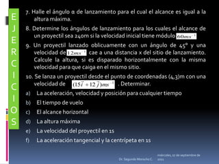 7. Halle el ángulo α de lanzamiento para el cual el alcance es igual a la altura máxima. 8. Determine los ángulos de lanzamiento para los cuales el alcance de un proyectil sea 240m si la velocidad inicial tiene módulo  9. Un proyectil lanzado oblicuamente con un ángulo de 45° y una velocidad de              cae a una distancia x del sitio de lanzamiento. Calcule la altura, si es disparado horizontalmente con la misma velocidad para que caiga en el mismo sitio. 10. Se lanza un proyectil desde el punto de coordenadas (4,3)m con una velocidad de                                           . Determinar.La aceleración, velocidad y posición para cualquier tiempoEl tiempo de vueloEl alcance horizontalLa altura máximaLa velocidad del proyectil en 1sLa aceleración tangencial y la centrípeta en 1sEJERCICIOSmiércoles, 04 de mayo de 2011Dr. Segundo Morocho C.